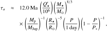\begin{eqnarray*} \tau_a &\approx &12.0 {\ \rm Ma\ } \left(Q_\star'\over 10^6\right) \left(M_\star\over {M_\odot}\right)^{8/3} \\ && \times\,\left(M_{\rm p}\over {M_{\rm Jup}}\right)^{-1} \left(R_\star\over {R_\odot}\right)^{-5} \left(P\over{\rm1\,day}\right) \left(1-{P\over P_*}\right)^{-1}, \end{eqnarray*}