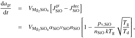 \begin{eqnarray} \label{e_gr} \frac{{\rm d}a_{\mathrm{gr}}}{{\rm d}t} &=& V_{\mathrm{Mg}_2\mathrm{SiO}_4}\left[J^{\mathrm{gr}}_{\mathrm{SiO}}-J^{\mathrm{dec}}_{\mathrm{SiO}}\right]\nonumber \\ &=&V_{\mathrm{Mg}_2\mathrm{SiO}_4}\alpha_{\mathrm{SiO}}\textit{v}_{\mathrm{SiO}}n_{\mathrm{SiO}}\left[1-\frac{p_{\mathrm{v,SiO}}}{n_{\mathrm{SiO}}\,kT_{\mathrm{g}}}\sqrt{\frac{T_{\mathrm{g}}}{T_{\mathrm{d}}}}\right], \end{eqnarray}