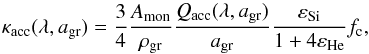 \begin{equation} \label{eq17} \kappa_{\mathrm{acc}}(\lambda,a_{\mathrm{gr}})=\frac{3}{4}\frac{A_{\mathrm{mon}}}{\rho_{\mathrm{gr}}}\frac{\qq(\lambda,\ag)}{\ag}\frac{\varepsilon_\mathrm{Si}}{1+4\varepsilon_{\mathrm{He}}} f_\mathrm{c}, \end{equation}