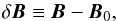 \begin{equation} \delta \vec{B} \equiv \vec{B} - \vec{B}_0, \end{equation}