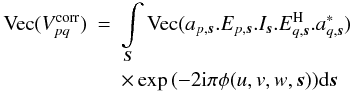 \begin{eqnarray} \label{eq:elem_eq} \textrm{Vec}(V^{\rm corr}_{pq}) &=& \int\limits_{\vec{S}} \textrm{Vec}(a_{p,\vec{s}}.E_{p,\vec{s}} .I_{\vec{s}} .E^{\rm H}_{q,\vec{s}}.a^*_{q,\vec{s}}) \nonumber\\ && \times \exp{\left(-2 {\rm i} \pi \phi(u,v,w,\vec{s})\right)} {\rm d}\vec{s} \end{eqnarray}