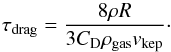 \begin{equation} \tau_{\rm drag} = \frac { 8 \rho R} { 3 C_{\rm D} \rho_{\rm gas} v_{\rm kep}}\cdot \end{equation}