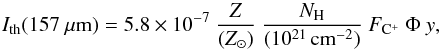 \begin{equation} \label{eq:icii} I_{\rm th}(157~{\mu}{\rm m}) = 5.8\times10^{-7}\ \frac{Z}{({Z}_\odot)}\ \frac{N_{\rm H}}{(10^{21}\,{\rm cm}^{-2})}\ F_{{\rm C}^+}\ \Phi\ y , \end{equation}