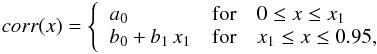 \begin{eqnarray} \label{eq:poly2} corr(x) = \left\{ \begin{array}{lll} \displaystyle a_0 & {\rm for} & 0 \leq x \leq x_1\\ b_0+b_1\,x_1 & {\rm for} & x_1 \leq x \leq 0.95 ,\\ \end{array} \right . \end{eqnarray}