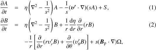 \begin{eqnarray} \label{eq:At} \frac{\partial A}{\partial t}&=&\eta\left(\nabla^2-\frac{1}{s^2}\right)A-\frac{1}{s}(\boldsymbol{\upsilon'} \cdot\nabla)(sA)+S, \\ \label{eq:Bt} \frac{\partial B}{\partial t}&= &\eta\left(\nabla^2-\frac{1}{s^2}\right)B+\frac{1}{r}\frac{{\rm d}\eta}{{\rm d}r}\frac{\partial}{\partial r}(rB) \\ \nonumber &&-\frac{1}{r}\left[\frac{\partial}{\partial r}(r\upsilon'_rB)+\frac{\partial}{\partial\theta}(\upsilon'_\theta B)\right]+s(\boldsymbol{B}_{\rm p}\cdot\nabla)\Omega, \end{eqnarray}