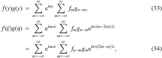 \begin{eqnarray} \label{eq:3.24} f(y)g(y) &=& \sum_{n=-\infty}^\infty {\rm e}^{{\rm i}n y}\sum_{m=-\infty}^\infty f_m g_{n-m}, \\ f(\xi)g(\eta) &=& \sum_{n=-\infty}^\infty {\rm e}^{{\rm i}n\omega t} \sum_{m=-\infty}^\infty f_m g_{n-m}{\rm e}^{{\rm i}\pi x(n-2m)/L} \nonumber\\ \label{eq:3.25} &=& \sum_{n=-\infty}^\infty {\rm e}^{{\rm i}n\omega t} \sum_{m=-\infty}^\infty f_{n-m}g_m{\rm e}^{{\rm i}\pi x(2m-n)/L}, \end{eqnarray}