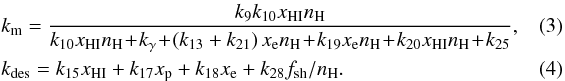 \begin{eqnarray} &&k_{\rm m} = \frac{k_9 k_{\rm 10} x_{\rm HI} n_{\rm H}}{{k_{\rm 10} x_{\rm HI} n_{\rm H}\! +\! k_{\rm \gamma}\! +\! \left(k_{\rm 13}+k_{\rm 21}\right)x_{\rm e} n_{\rm H}}\! +\! k_{\rm 19} x_{\rm e} n_{\rm H}\! +\! k_{\rm 20} x_{\rm HI} n_{\rm H}\! +\! k_{\rm 25}},~~~~~~~~ \\ &&k_{\rm des} = k_{\rm 15} x_{\rm HI} + k_{\rm 17} x_{\rm p} + k_{\rm 18} x_{\rm e} + k_{\rm 28} f_{\rm sh} / n_{\rm H}. \end{eqnarray}