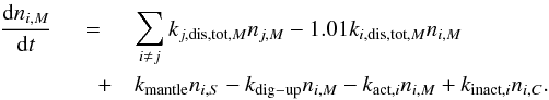 \begin{eqnarray} \label{rateM} \frac{\mathrm{d}n_{i,M}}{\mathrm{d}t} &=& \sum^{}_{i \neq j}k_{j,{\rm dis,tot},M}n_{j,M} - 1.01k_{i,{\rm dis,tot},M}n_{i,M} \nonumber\\ &\quad+& k_{\rm mantle}n_{i,S} - k_{\rm dig-up}n_{i,M} - k_{{\rm act},i}n_{i,M} + k_{{\rm inact},i}n_{i,C}. \end{eqnarray}