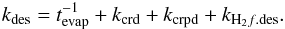 \begin{eqnarray} \label{des7} k_{\rm des} = t^{-1}_{\rm evap} + k_{\rm crd} + k_{\rm crpd} + k_{\mathrm{H_2}f.{\rm des}}. \end{eqnarray}