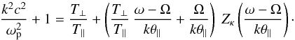 \begin{eqnarray} {k^2c^2 \over \omega_{\rm p}^2} + 1 = {T_{\perp}\over T_{\parallel}} + \left({T_{\perp}\over T_{\parallel}} \, {\omega - \Omega \over k \theta_{\parallel}} + {\Omega \over k\theta_{\parallel}} \right) \; Z_{\kappa} \left({\omega - \Omega \over k \theta_{\parallel}}\right)\cdot \label{e8} \end{eqnarray}