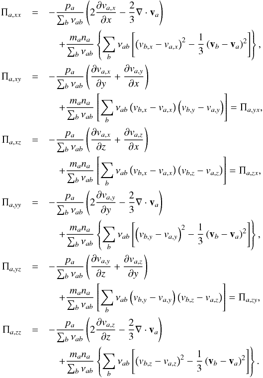 \begin{eqnarray*} \Pi_{a, xx}&=&-\frac{p_a}{\sum_b \nu_{ab}}\left(2 \frac{\partial v_{a,x}}{\partial x} - \frac{2}{3} \nabla\cdot \vec v_a\right) \\ &&\quad +\frac{m_a n_a}{\sum_b \nu_{ab}}\left\{\sum_b \nu_{ab} \left[\left(v_{b, x} - v_{a, x}\right)^2 - \frac{1}{3}\left(\vec v_b-\vec v_a\right)^2\right]\right\}, \\ \Pi_{a, xy}&=&-\frac{p_a}{\sum_b \nu_{ab}}\left(\frac{\partial v_{a,x}}{\partial y} +\frac{\partial v_{a,y}}{\partial x} \right) \\ &&\quad + \frac{m_a n_a}{\sum_b \nu_{ab}}\left[\sum_b \nu_{ab} \left(v_{b, x} - v_{a, x}\right)\left(v_{b, y} - v_{a, y}\right)\right]=\Pi_{a, yx}, \\ \Pi_{a, xz}&=&-\frac{p_a}{\sum_b \nu_{ab}}\left(\frac{\partial v_{a,x}}{\partial z} +\frac{\partial v_{a,z}}{\partial x} \right) \\ &&\quad + \frac{m_a n_a}{\sum_b \nu_{ab}}\left[\sum_b \nu_{ab} \left(v_{b, x} - v_{a, x}\right)\left(v_{b, z} - v_{a, z}\right)\right]=\Pi_{a, zx}, \\ \Pi_{a, yy}&=&-\frac{p_a}{\sum_b \nu_{ab}}\left(2 \frac{\partial v_{a,y}}{\partial y} - \frac{2}{3} \nabla\cdot \vec v_a\right) \\ &&\quad +\frac{m_a n_a}{\sum_b \nu_{ab}}\left\{ \sum_b \nu_{ab} \left[ \left(v_{b, y} - v_{a, y}\right)^2 - \frac{1}{3}\left(\vec v_b-\vec v_a\right)^2\right]\right\}, \\ \Pi_{a, yz}&=&-\frac{p_a}{\sum_b \nu_{ab}}\left(\frac{\partial v_{a,y}}{\partial z} +\frac{\partial v_{a,z}}{\partial y} \right) \\ &&\quad + \frac{m_a n_a}{\sum_b \nu_{ab}}\left[\sum_b \nu_{ab} \left(v_{b, y} - v_{a, y}\right)\left(v_{b, z} - v_{a, z}\right)\right]=\Pi_{a, zy}, \\ \Pi_{a, zz}&=&-\frac{p_a}{\sum_b \nu_{ab}}\left(2 \frac{\partial v_{a,z}}{\partial z} - \frac{2}{3} \nabla\cdot \vec v_a\right) \\ &&\quad +\frac{m_a n_a}{\sum_b \nu_{ab}}\left\{ \sum_b \nu_{ab}\left[ \left(v_{b, z} - v_{a, z}\right)^2 - \frac{1}{3}\left(\vec v_b-\vec v_a\right)^2\right]\right\}. \end{eqnarray*}