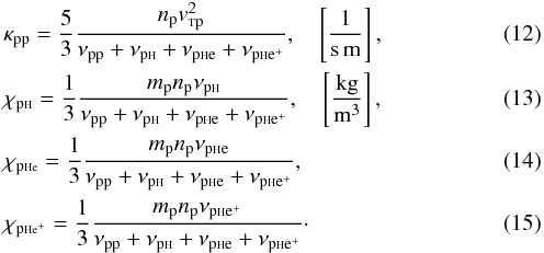 \begin{eqnarray} &&\kappa_{\rm pp}=\frac{5}{3} \frac{n_{\rm p} v_{\rm {\sss T}p}^2}{\nu_{\rm pp}+ \nu_{\rm p{\sss {\rm H}}} + \nu_{\rm p{\sss {\rm H}}e} + \nu_{\rm p{\sss {\rm H}}e^+}}, \quad \left[\frac{1}{\rm s\, m}\right], \label{kpp} \\ && \chi_{\rm p\sss{\rm H}}=\frac{1}{3}\frac{m_{\rm p} n_{\rm p} \nu_{\rm p{\sss {\rm H}}}}{\nu_{\rm pp}+ \nu_{\rm p{\sss {\rm H}}} + \nu_{\rm p{\sss {\rm H}}e} + \nu_{\rm p{\sss {\rm H}}e^+}}, \quad \left[\frac{\rm kg}{\rm m^3}\right], \label{kajh} \\ &&\chi_{\rm p\sss{\rm H}e}=\frac{1}{3}\frac{m_{\rm p} n_{\rm p} \nu_{\rm p{\sss {\rm H}}e}}{\nu_{\rm pp}+ \nu_{\rm p{\sss {\rm H}}} + \nu_{\rm p{\sss {\rm H}}e} + \nu_{\rm p{\sss {\rm H}}e^+}}, \label{kajhe} \\ &&\chi_{\rm p\sss{\rm H}e^+}=\frac{1}{3}\frac{m_{\rm p} n_{\rm p} \nu_{\rm p{\sss {\rm H}}e^+}}{\nu_{\rm pp}+ \nu_{\rm p{\sss {\rm H}}} + \nu_{\rm p{\sss {\rm H}}e} + \nu_{\rm p{\sss {\rm H}}e^+}}\cdot\label{kajhei} \end{eqnarray}