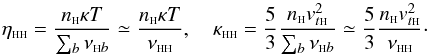 \begin{equation} \eta_{\rm \sss HH}=\frac{n_{\sss {\rm H}} \kappa T}{\sum_b \nu_{{\sss {\rm H}}b}}\simeq \frac{n_{\sss {\rm H}} \kappa T}{\nu_{\rm {\sss H H}}}, \quad \kappa_{\rm \sss HH}=\frac{5}{3} \frac{n_{\sss {\rm H}} v_{t{\sss {\rm H}}}^2}{\sum_b \nu_{{\sss {\rm H}}b}}\simeq \frac{5}{3} \frac{n_{\sss {\rm H}} v_{t{\sss {\rm H}}}^2}{\nu_{\rm\sss H H}}\cdot\label{ekbgk} \end{equation}