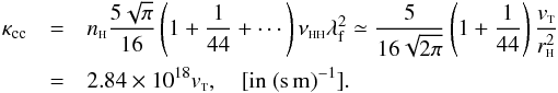 \begin{eqnarray} \kappa_{\rm cc}&=&n_{{\sss {\rm H}}} \frac{5 \sqrt{\pi}}{16} \left(1+ \frac{1}{44}+\cdots\right) \nu_{{\rm \sss HH}} \lambda_{\rm f}^2\simeq \frac{5}{16\sqrt{2 \pi}} \left(1+ \frac{1}{44}\right)\frac{ v_{{\rm \sss T}}}{r_{{\sss {\rm H}}}^2}\nonumber \\ &=&2.84\times 10^{18} v_{{\rm \sss T}}, \quad \mbox{[in } \rm (s\,m)^{-1}]. \label{ve4} \end{eqnarray}