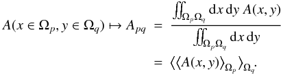 \begin{eqnarray} A(x \in \Omega_p, y \in \Omega_q) \mapsto A_{pq} &=& \frac{\iint_{\Omega_p \Omega_q} \mathrm{d}x \, \mathrm{d}y \; A(x,y)}{\iint_{\Omega_p \Omega_q} \mathrm{d}x \, \mathrm{d}y} \nonumber \\ &=& \big< \big< A(x,y) \big>_{\Omega_p} \big>_{\Omega_q} \!. \end{eqnarray}