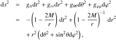 \begin{eqnarray} \mathrm{d}s^2 &=& g_{tt} \mathrm{d}t^{2} + g_{rr}\mathrm{d}r^2 + g_{\theta\theta}\mathrm{d}\theta^{2} + g_{\varphi\varphi}\mathrm{d}\varphi^2\nn \\ &=& -\left(1-\frac{2 M }{r}\right) \,\mathrm{d}t^2 + \left(1-\frac{2 M }{r}\right)^{-1}\, \mathrm{d}r^2 \nn \\ && + \,r^2\left(\mathrm{d}\theta^2+\mathrm{sin}^2 \theta \mathrm{d}\varphi^2\right), \label{eq:schmet} \index{Sch metric} \end{eqnarray}