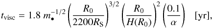 \begin{equation} t_{\rm visc} = 1.8\;m_{\bullet}^{-1/2} \left({R_{\rm 0} \over 2200R_{\rm S}}\right)^{3/2}\left({R_0 \over H(R_0)}\right)^2 \left({0.1 \over \alpha}\right)~~~[\mbox{yr}], \end{equation}