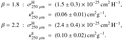 \begin{eqnarray*} \beta=1.8 \; : \; \sigma^{\rm H}_{250~\mu\rm m} &=& (1.5\pm0.3)\times10^{-25}\, {\rm cm}^2 \, {\rm H}^{-1} , \\ \kappa^{\rm g}_{250~\mu\rm m} &=& (0.06\pm0.01) \, {\rm cm}^2 {\rm g}^{-1} , \\ \beta=2.2 \; : \; \sigma^{\rm H}_{250~\mu\rm m} &=& (2.4\pm0.4)\times10^{-25}\, {\rm cm}^2 \, {\rm H}^{-1} , \\ \kappa^{\rm g}_{250~\mu\rm m} &=& (0.10\pm0.02) \, {\rm cm}^2 {\rm g}^{-1} . \end{eqnarray*}