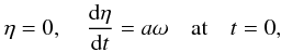 \begin{eqnarray} \eta = 0, \quad \frac{{\rm d}\eta}{{\rm d}t} = a\omega \quad \mbox{at} \quad t = 0, \label{eq:2.13} \end{eqnarray}