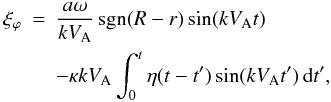\begin{eqnarray} \label{eq:3.4} \xi_\varphi &=& \frac{a\omega}{kV_{\rm A}}\,{\rm sgn}(R-r)\sin(kV_{\rm A} t) \nonumber\\ && - \kappa kV_{\rm A}\int_0^t\eta(t-t')\sin(kV_{\rm A}t')\,{\rm d}t' , \end{eqnarray}