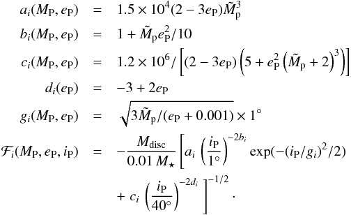 \begin{eqnarray} a_i(M_{\rm P},e_{\rm P}) &= &1.5 \times 10^4 (2-3e_{\rm P}){\tilde{M}_{\rm p}}^3\nonumber \\ b_i(M_{\rm P},e_{\rm P}) &= &1+\tilde{M}_{\rm p} e_{\rm P}^2 /10 \nonumber \\ c_i(M_{\rm P},e_{\rm P}) &= &1.2 \times 10^{6}/\left[ (2-3e_{\rm P}) \left (5+e_{\rm P}^2 \left(\tilde{M}_{\rm p}+2\right)^3\right) \right] \nonumber \\ d_i(e_{\rm P}) &= &-3+2e_{\rm P} \nonumber \\ g_i(M_{\rm P},e_{\rm P}) &= &\sqrt{3\tilde{M}_{\rm p} / (e_{\rm P}+0.001)}\times 1^\circ \nonumber \\ \mathcal{F}_i(M_{\rm P},e_{\rm P},i_{\rm P}) &= & -\frac{M_{\rm disc}}{0.01\,M_\star}\left[ a_i\, \left(\frac{i_{\rm P}}{1^\circ}\right)^{-2b_i}\exp(-(i_{\rm P}/g_i)^2/2) \right.\\ & & + \left.c_i\,\left(\frac{i_{\rm P}}{40^\circ}\right)^{-2d_i}\ \right]^{-1/2} \cdot \nonumber \label{eq:F_i} \end{eqnarray}
