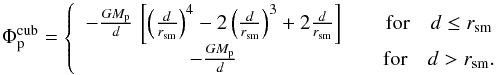 \begin{equation} \label{eq:cubic} \Phi_{\rm p}^{\rm cub} = \left\{ \begin{array}{cc} - \frac{G M_{\rm p}}{d} \, \left[ \left(\frac{d}{r_\mathrm{sm}}\right)^4 - 2 \left(\frac{d}{r_\mathrm{sm}}\right)^3 + 2 \frac{d}{r_\mathrm{sm}} \right] \quad & \mbox{for} \quad d \leq r_\mathrm{sm} \\ - \frac{G M_{\rm p}}{d} \quad & \mbox{for} \quad d > r_\mathrm{sm} . \end{array} \right. \end{equation}