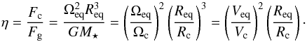 \begin{equation} \eta = \frac{F_{\rm c}}{F_{\rm g}} = \frac{\Omega_{\rm eq}^{2}R_{\rm eq}^{3}}{GM_{\star}} = \left(\frac{\Omega_{\rm eq}}{\Omega_{\rm c}}\right)^2\left(\frac{R_{\rm eq}}{R_{\rm c}}\right)^3=\left(\frac{V_{\rm eq}}{V_{\rm c}}\right)^2\left(\frac{R_{\rm eq}}{R_{\rm c}}\right)\cdot \label{etaaa} \end{equation}