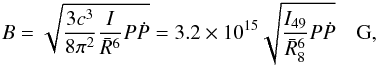 \begin{eqnarray} \label{eq:Bmax} B=\sqrt{\frac{3 c^3}{8 \pi^2} \frac{I}{\bar{R}^6} P \dot{P}}=3.2\times 10^{15} \sqrt{\frac{I_{49}}{\bar{R}^6_8}P \dot{P}}\quad {\rm G} , \end{eqnarray}