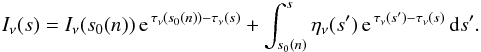 \begin{eqnarray} I_{\nu}(s) =I_{\nu}(s_0(n))\,\mathrm{e}^{\,\tau_{\nu}(s_0(n))-\tau_{\nu}(s)}+ \int_{s_0(n)}^s\eta_{\nu}(s')\,\mathrm{e}^{\,\tau_{\nu}(s')-\tau_{\nu}(s)}\,{\rm d}s'. \label{DRadTransS} \end{eqnarray}