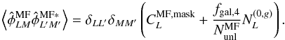 \begin{equation} \left\langle\hat{\phi}^{\rm {MF}}_{LM} \hat{\phi}^{\rm {MF *}}_{{L^\prime M^\prime}} \right\rangle= \delta_{LL^\prime}\delta_{MM^\prime}\left( C_L^{\rm{MF,mask}} + \frac{f_{\rm{gal},4}}{N_{\rm unl}^{\rm MF}} N^{(0,g)}_L\right). \end{equation}