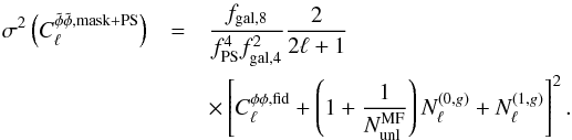 \begin{eqnarray} \sigma^2\left(C_\ell^{ \tilde \phi \tilde \phi, \rm{mask+PS}}\right)&=& \frac{f_{\rm{gal},8}}{f^4_{\rm{PS}}f^2_{\rm{gal},4}}\frac{2}{2\ell+1}\\\nonumber &&\times \left[ C_\ell^{\phi\phi, \rm{fid}} +\left(1+\frac{1}{N_{\rm unl}^{\rm MF}} \right) N^{(0,g)}_\ell + N^{(1,g)}_\ell \right]^2. \label{var_maskps} \end{eqnarray}