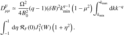 \begin{eqnarray} &&D_{\mu \mu }^{\rm F} \simeq \frac{\Omega^{2}}{4B_{0}^{2}}(q-1)(\delta B)^2 k_{\min}^{q-1}\left(1-\mu^{2}\right) \int_{k_{\min}}^{k_{\max}}{\rm d}k k^{-q} \nonumber\\ &&\int _{-1}^1\, {\rm d} \eta \; {\cal R}_F(0) J_{1}^{2}(W) \left(1+\eta ^2\right). \label{dm14} \end{eqnarray}