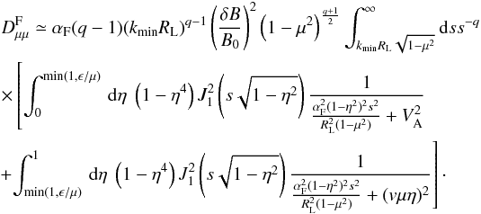 \begin{eqnarray} &&D_{\mu \mu }^{\rm F} \simeq \alpha_{\rm F} (q-1)(k_{\min} R_{\rm L})^{q-1} \left(\frac{\delta B}{B_{0}}\right)^{2}\left(1-\mu^{2}\right)^{\frac{q+1}{2}} \int_{k_{\min} R_{\rm L} \sqrt{1-\mu^{2}}}^{\infty}{\rm d}s s^{-q}\nonumber\\ &&\times \left[\int _{0}^{\min(1,\epsilon/\mu)}\, {\rm d}\eta \; \left(1-\eta^{4}\right) J_{1}^{2} \left(s\sqrt{1-\eta^{2}}\right) \frac{1}{\frac{\alpha_{\rm F}^{2}(1-\eta^{2})^{2}s^{2}}{R_{\rm L}^{2}(1-\mu^{2})} + V_{\rm A}^{2}}\right. \nonumber\\ &&\left. \!+\!\int _{\min (1,\epsilon/\mu)}^{1}\, {\rm d} \eta \; \left(1-\eta^{4}\right) J_{1}^{2} \left(s\sqrt{1-\eta^{2}}\right) \frac{1}{\frac{\alpha_{\rm F}^{2}(1-\eta^{2})^{2}s^{2}}{R_{\rm L}^{2}(1-\mu^{2})}+(v\mu\eta)^{2}}\right]\cdot \end{eqnarray}