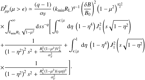 \begin{eqnarray} &&D_{\mu \mu }^{\rm F}(\mu>\epsilon) \simeq \frac{(q-1)}{\alpha_{\rm F}} \left (k_{\min}R_{\rm L}\right)^{q-1} \left(\frac{\delta B}{B_{0}}\right)^{2} \left(1-\mu^{2}\right)^{\frac{q+3}{2}} \nonumber\\ &&\times \int_{k_{\min}R_{\rm L}\sqrt{1-\mu^{2}}}^{\infty}{\rm d}s s^{-q} \Bigg[\int _{0}^{\epsilon/\mu}\, {\rm d} \eta \; \left(1-\eta^{4}\right) J_{1}^{2} \left(s\sqrt{1-\eta^{2}}\right) \nonumber\\ && + \frac{1}{\left(1-\eta^{2}\right)^{2}s^{2}+\frac{R_{\rm L}^{2}(1-\mu^{2})V_{\rm A}^{2}}{\alpha_{\rm F}^{2}}} +\int _{\epsilon/\mu}^{1}\, {\rm d} \eta \; \left(1-\eta^{4}\right) J_{1}^{2} \left(s\sqrt{1-\eta^{2}}\right) \nonumber\\ && \times \frac{1}{\left(1-\eta^{2}\right)^{2}s^{2}+\frac{R_{\rm L}^{2}(1-\mu^{2})(v\mu\eta)^{2}}{\alpha_{\rm F}^{2}}}\Bigg]\cdot \end{eqnarray}