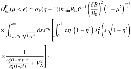 \begin{eqnarray} &&D_{\mu \mu }^{\rm F}(\mu<\epsilon)\simeq \alpha_{\rm F} (q-1)(k_{\rm min}R_{\rm L})^{q-1}\left(\frac{\delta B}{B_{0}}\right)^{2} \left(1-\mu^{2}\right)^{\frac{q+1}{2}} \nonumber\\ &&\times \int_{k_{\rm min}R_{\rm L}\sqrt{1-\mu^{2}}}^{\infty}{\rm d}s s^{-q} \left[ \phantom{\frac{1}{\frac{\alpha_{\rm F}^{2}(1-\eta^{2})^{2}s^{2}}{R_{\rm L}^{2}(1-\mu^{2})}+V_{\rm A}^{2}}}\hspace*{-2.3cm}\int _{0}^{1}\, {\rm d}\eta \; \left(1-\eta^{4}\right)J_{1}^{2} \left(s\sqrt{1-\eta^{2}}\right) \right.\nonumber\\ &&\left. \times \frac{1}{\frac{\alpha_{\rm F}^{2}(1-\eta^{2})^{2}s^{2}}{R_{\rm L}^{2}(1-\mu^{2})}+V_{\rm A}^{2}}\right]\cdot \end{eqnarray}