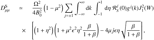 \begin{eqnarray} D_{\mu \mu }^{\rm S}&\simeq& \frac{\Omega^{2}}{4B_{0}^{2}} \left(1-\mu^{2}\right) \sum_{j=\pm 1} \int_{-\infty}^{\infty}{\rm d}k \,\int _{-1}^1\, {\rm d} \eta \; {\cal R}^j_S(0)g^j(k) J_{1}^{2}(W) \nonumber\\ &\quad \times& \left[\left(1+\eta ^2 \right)\left(1+\mu^{2}\epsilon^{2}\eta^{2}\frac{\beta}{1+\beta}\right) -4\mu j \epsilon \eta\sqrt{\frac{\beta}{1+\beta}}\right], \label{ds6} \end{eqnarray}