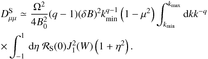 \begin{eqnarray} &&D_{\mu \mu }^{\rm S} \simeq \frac{\Omega^{2}}{4B_{0}^{2}} (q-1) (\delta B)^2 k_{\min}^{q-1} \left(1-\mu^{2}\right) \int_{k_{\min}}^{k_{\max}}{\rm d} k k^{-q} \nonumber\\ &&\times \int _{-1}^1\, {\rm d} \eta \; {\cal R}_{\rm S} (0) J_{1}^{2}(W) \left(1+\eta ^2\right). \label{ds14} \end{eqnarray}