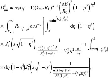 \begin{eqnarray} &&D_{\mu \mu }^{\rm S} \simeq \alpha_{\rm F} (q-1) (k_{\min} R_{\rm L})^{q-1} \left(\frac{\delta B}{B_{0}}\right)^{2} \left(1-\mu^{2}\right)^{\frac{q+1}{2}} \nonumber\\ &&\times \int_{k_{\min}}^{\infty} {R_{{\rm L}_{\sqrt{1-\mu^{2}}}}}{\rm d}s s^{-q} \left[\int _{0}^{{\min}^{\left(1,\frac{\epsilon}{\mu} \frac{\beta}{1+\beta}\right)}}\, {\rm d} \eta \; \left(1-\eta^{4}\right) \right. \nonumber\\ &&\times \left. J_{1}^{2} \left(s\sqrt{1-\eta^{2}}\right) \frac{1}{\frac{\alpha_{\rm F}^{2}\left(1-\eta^{2}\right)^{2}s^{2}}{R_{\rm L}^{2}(1-\mu^{2})} + V_{\rm A}^{2}\eta^{2}\frac{\beta}{1+\beta}} + \int^{1} _{\min \left(\!1,\frac{\epsilon}{\mu}\!\frac{\beta}{1\!+\!\beta}\!\right)}\right. \nonumber\\ &&\times \!\left. \, \!{\rm d} \eta\! \; \left(1\!-\!\eta^{4}\!\right) \!J_{1}^{2} \!\left(s\!\sqrt{1\!-\!\eta^{2}}\right)\! \frac{1}{\frac{\alpha_{\rm F}^{2}(1\!-\!\eta^{2})^{2}s^{2}}{R_{\rm L}^{2}(1\!-\!\mu^{2})} \!+ \!(v\mu\eta)^{2}}\!\right]\!, \label{d14} \end{eqnarray}