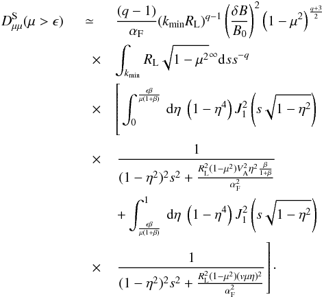 \begin{eqnarray} D_{\mu \mu }^{\rm S}(\mu>\epsilon) &\simeq& \frac{(q-1)}{\alpha_{\rm F}} (k_{\min}R_{\rm L})^{q-1} \left(\frac{\delta B}{B_{0}}\right)^{2} \left(1-\mu^{2}\right)^{\frac{q+3}{2}} \nonumber\\ &\quad \times & \int_{k_{\min}} R_{\rm L} \sqrt{1-\mu^{2}}^{\infty}{\rm d}s s^{-q} \nonumber\\ &\quad \times &\left[\phantom{\frac{1}{(1-\eta^{2})^{2}s^{2}+\frac{R_{\rm L}^{2}(1-\mu^{2})(v\mu\eta)^{2}}{\alpha_{\rm F}^{2}}}}\hspace*{-3.7cm}\int _{0}^{\frac{\epsilon\beta}{\mu(1+\beta)}}\, {\rm d}\eta \; \left(1-\eta^{4}\right) J_{1}^{2} \left(s\sqrt{1-\eta^{2}}\right) \right.\nonumber\\ &\quad \times & \left.\frac{1}{(1-\eta^{2})^{2}s^{2}+\frac{R_{\rm L}^{2}(1-\mu^{2})V_{\rm A}^{2}\eta^{2}\frac{\beta}{1+\beta}}{\alpha_{\rm F}^{2}}} \right.\nonumber\\ &\quad &\left. +\int _{\frac{\epsilon\beta}{\mu(1+\beta)}}^{1}\, {\rm d} \eta \; \left(1-\eta^{4}\right) J_{1}^{2}\left(s\sqrt{1-\eta^{2}}\right) \right.\nonumber\\ &\quad \times &\left.\frac{1}{(1-\eta^{2})^{2}s^{2}+\frac{R_{\rm L}^{2}(1-\mu^{2})(v\mu\eta)^{2}}{\alpha_{\rm F}^{2}}}\right]\cdot \label{fp1} \end{eqnarray}