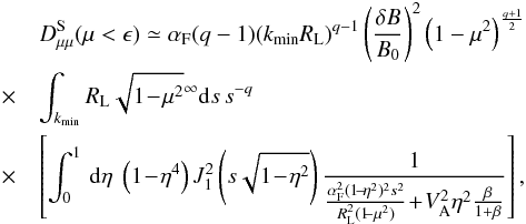 \begin{eqnarray} && D_{\mu \mu}^{\rm S} (\mu<\epsilon) \simeq \alpha_{\rm F} (q-1) (k_{\min} R_{\rm L})^{q-1} \left( \frac{\delta B}{B_0} \right)^{2} \left(1- \mu^{2} \right)^{\frac{q+1}{2}} \nonumber\\ &\quad \times &\int_{k_{\min}} R_{\rm L} \sqrt{1\!-\!\mu^2}^{\infty}{\rm d}s\, s^{-q}\nonumber\\ &\quad \times & \left[ \int _{0}^{1}\, {\rm d}\eta \; \left(1\!-\!\eta^4\right) J_1^2 \left(s \sqrt{1\!-\!\eta^{2}}\right) \frac{1}{\frac{\alpha_{\rm F}^{2}(1\!-\!\eta^{2})^{2}s^{2}}{R_{\rm L}^{2}(1\!\!-\mu^{2})}\!+\!V_{\rm A}^{2}\eta^{2}\frac{\beta}{1+\beta}}\right], \label{d14b} \end{eqnarray}