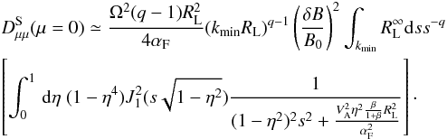 \begin{eqnarray} &&D_{\mu \mu }^{\rm S} (\mu=0) \simeq \frac{\Omega^{2}(q-1)R_{\rm L}^{2}}{4\alpha_{\rm F}} (k_{\min} R_{\rm L})^{q-1} \left(\frac{\delta B}{B_{0}}\right)^{2} \int_{k_{\min}} R_{\rm L}^{\infty}{\rm d}s s^{-q} \nonumber\\ &&\left[\int _{0}^{1}\, {\rm d}\eta \; (1-\eta^{4}) J_{1}^{2}(s\sqrt{1-\eta^{2}})\frac{1}{(1-\eta^{2})^{2}s^{2}+\frac{V_{\rm A}^{2}\eta^{2}\frac{\beta}{1+\beta}R_{\rm L}^{2}}{\alpha_{\rm F}^{2}}}\right]\cdot \label{d24} \end{eqnarray}