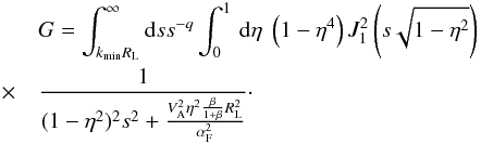 \begin{eqnarray} &&G=\int^{\infty}_{k_{\min}R_{\rm L}}{\rm d}s s^{-q}\int _{0}^{1}\, {\rm d}\eta \; \left(1-\eta^{4} \right) J_{1}^{2} \left(s\sqrt{1-\eta^{2}}\right) \nonumber\\ &\quad \times &\frac{1}{(1-\eta^{2})^{2}s^{2}+\frac{V_{\rm A}^{2}\eta^{2}\frac{\beta}{1+\beta}R_{\rm L}^{2}}{\alpha_{\rm F}^{2}}}\cdot \label{gg1a} \end{eqnarray}