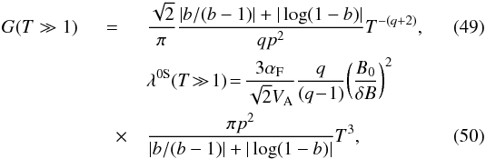 \begin{eqnarray} G(T\gg 1)&=&\frac{\sqrt{2}}{\pi}\frac{|b/(b-1)|+|\log(1-b)|}{qp^{2}}T^{-(q+2)},\label{dd34} \\ & &\lambda^{\rm 0S}(T\!\gg \!1)\!=\!\frac{3 \alpha_{\rm F}}{\sqrt{2}V_{\rm A}}\frac{q}{(q\!-\!1)}\!\left(\frac{B_{0}}{\delta B}\right)^{2} \nonumber\\ &\quad \times &\frac{\pi p^{2}}{|b/(b-1)|+|\log(1-b)|}T^{3}, \label{dd44} \end{eqnarray}