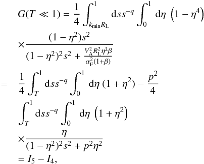 \appendix \setcounter{section}{2} \begin{eqnarray} && G(T\ll 1) = \frac{1}{4}\int_{k_{\min}R_{\rm L}}^{1}{\rm d}s s^{-q} \int _{0}^{1}\, {\rm d}\eta \; \left(1-\eta^{4}\right)\nonumber\\ &&\times\frac{(1-\eta^{2})s^{2}}{(1-\eta^{2})^{2}s^{2}+\frac{V_{\rm A}^{2}R_{\rm L}^{2}\eta^{2} \beta}{\alpha_{\rm F}^{2}(1+\beta)}} \nonumber\\ &=&\frac{1}{4}\int_{T}^{1}{\rm d}s s^{-q} \int _{0}^{1}\, {\rm d}\eta \; (1+\eta^{2})-\frac{p^{2}}{4}\nonumber\\ &&\int_{T}^{1}{\rm d}s s^{-q} \int _{0}^{1}\, {\rm d}\eta \; \left(1+\eta^{2}\right)\nonumber\\ && \times \frac{\eta}{(1-\eta^{2})^{2}s^{2}+p^{2}\eta^{2}}\nonumber\\ &&=I_{5}-I_{4}, \end{eqnarray}