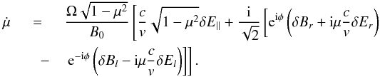 \begin{eqnarray} \label{ mi} \dot{\mu} &=& \frac{\Omega \sqrt{1-\mu^{2}}}{B_{0}} \left[\frac{c}{v}\sqrt{1-\mu^{2}} \delta E_{||} + \frac{{\rm i}}{\sqrt{2}} \left[ {\rm e}^{{\rm i}\phi} \left(\delta B_{r}+ {\rm i} \mu \frac{c}{v}\delta E_{r}\right)\right. \right.\nonumber\\ &\quad -&\left. \left. {\rm e}^{-{\rm i} \phi} \left(\delta B_{l}-{\rm i} \mu \frac{c}{v} \delta E_{l}\right)\right]\right]. \end{eqnarray}