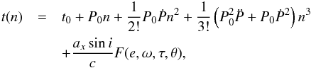 \begin{eqnarray} \label{eq:pulstime} t(n) &=& t_0 + P_0 n + \frac{1}{2!} P_0 \dot{P} n^2 + \frac{1}{3!} \left(P_0^2 \ddot{P} + P_0 \dot{P}^2\right) n^3 \nonumber\\ &&+ \frac{a_x \sin{i}}{c} F(e,\omega,\tau,\theta), \end{eqnarray}