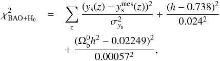 \begin{eqnarray} \label{eq:chi2bao} \chi^2_{\rm BAO+H_0} &=& \sum_{z} \frac{(y_{\rm s}(z)-y_{\rm s}^{\rm mes}(z))^2}{\sigma_{y_{\rm s}}^2}+\frac{(h-0.738)^2}{0.024^2} \notag\\ &&+\,\frac{(\Omega_{\rm b}^0h^2-0.02249)^2}{0.00057^2}, \end{eqnarray}