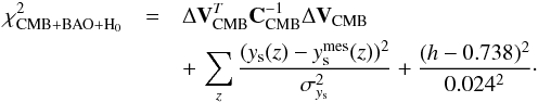 \begin{eqnarray} \chi^2_{\rm CMB+BAO+H_0} &=& \Delta \vec{V}_{\rm CMB}^T \vec{C}^{-1}_{\rm CMB} \Delta \vec{V}_{\rm CMB}\notag\\ &&+\, \sum_{z} \frac{(y_{\rm s}(z)-y_{\rm s}^{\rm mes}(z))^2}{\sigma_{y_{\rm s}}^2} +\frac{(h-0.738)^2}{0.024^2} \cdot \end{eqnarray}