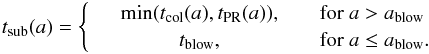 \begin{equation} t\dma{sub}(a) = \left\{ \begin{array}{rcl} &\textrm{min}(t\dma{col}(a),t\dma{PR}(a)),&\quad \textrm{for } a > a\dma{blow}\\ &t\dma{blow},&\quad \textrm{for } a \le a\dma{blow}. \end{array} \right. \end{equation}