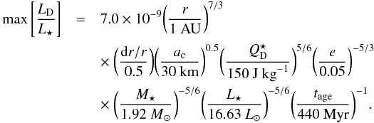\begin{eqnarray} \label{eq:max_fraclum1} \max \left[ \frac{ L\dma{D} }{ L\dma{\star} } \right] &=& 7.0 \times 10^{-9} \biggl( \frac{ r }{ \mathrm{1~AU} } \biggr)^{7/3} \nonumber \\ &&\times~ \biggl( \frac{ {\rm d}r/r }{ 0.5 } \biggr) \biggl( \frac{ a\dma{c} }{ \mathrm{30~km} } \biggr)^{0.5} \biggl( \frac{ Q_{\rm D}^{\star} }{ \mathrm{150~J~kg}^{-1} } \biggr)^{5/6} \biggl( \frac{ e }{ 0.05 } \biggr)^{-5/3}\nonumber \\ && \times~ \biggl( \frac{ M\dma{\star} }{ {1.92~M}\dma{\sun} } \biggr)^{-5/6} \biggl( \frac{ L\dma{\star} }{ {16.63~L}\dma{\sun} } \biggr)^{-5/6} \biggl( \frac{ t\dma{age} }{ \mathrm{440~Myr} } \biggr)^{-1}.\, \end{eqnarray}